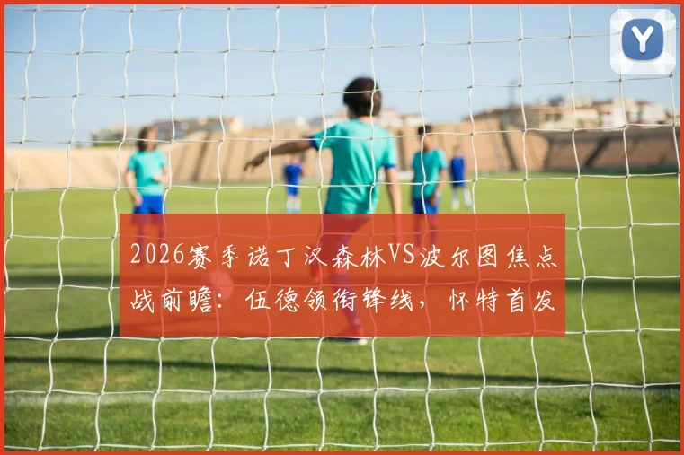 2026赛季诺丁汉森林VS波尔图焦点战前瞻：伍德领衔锋线，怀特首发，解析奥多伊替补战术作用