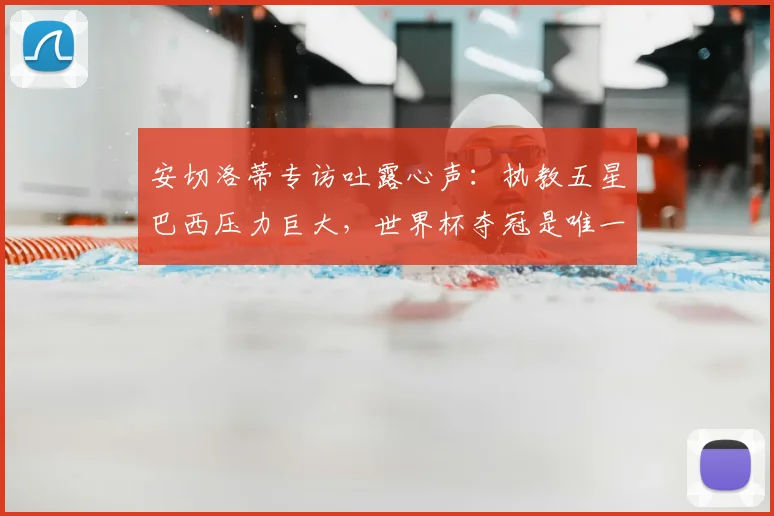 安切洛蒂专访吐露心声：执教五星巴西压力巨大，世界杯夺冠是唯一目标