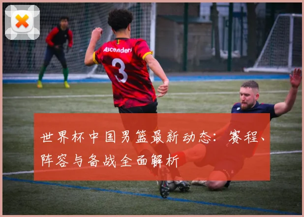 世界杯中国男篮最新动态：赛程、阵容与备战全面解析