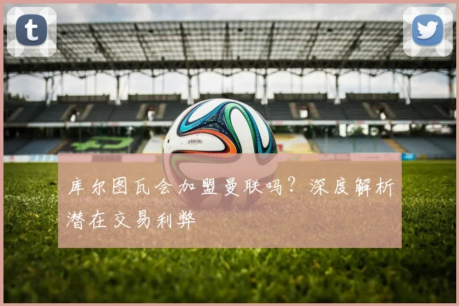 库尔图瓦会加盟曼联吗？深度解析潜在交易利弊