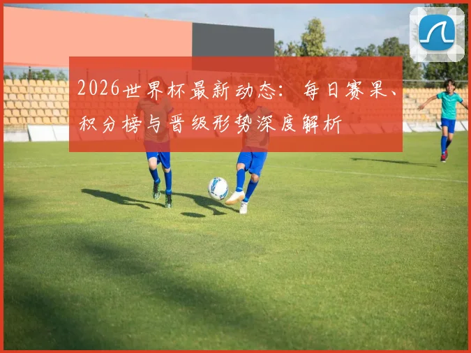 2026世界杯最新动态：每日赛果、积分榜与晋级形势深度解析