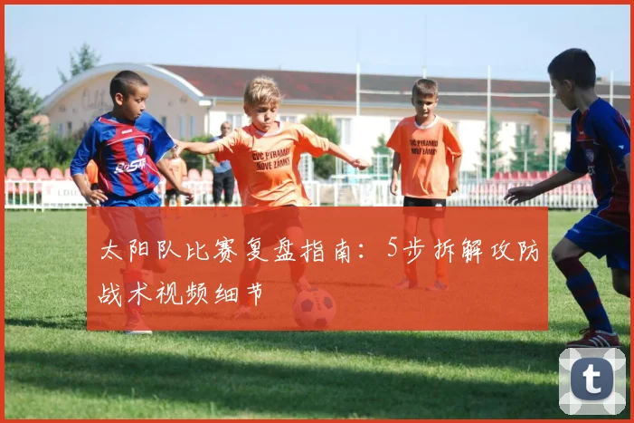 太阳队比赛复盘指南：5步拆解攻防战术视频细节