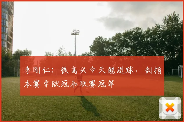 李刚仁：很高兴今天能进球，剑指本赛季欧冠和联赛冠军