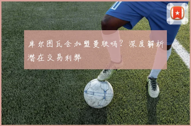 库尔图瓦会加盟曼联吗？深度解析潜在交易利弊