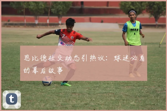 恩比德社交动态引热议：球迷必看的幕后故事