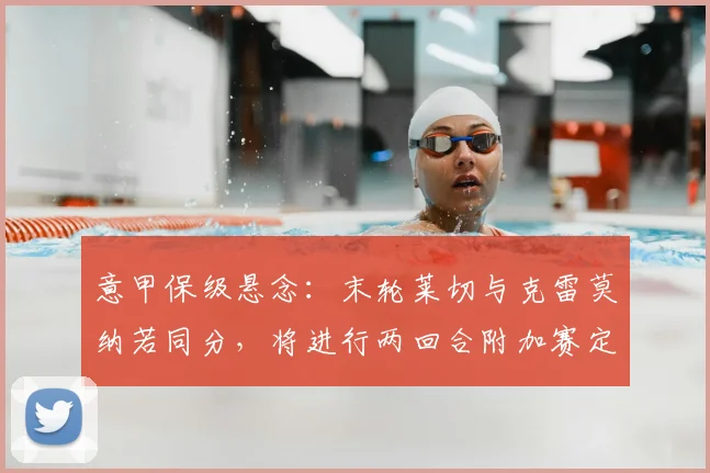 意甲保级悬念：末轮莱切与克雷莫纳若同分，将进行两回合附加赛定生死