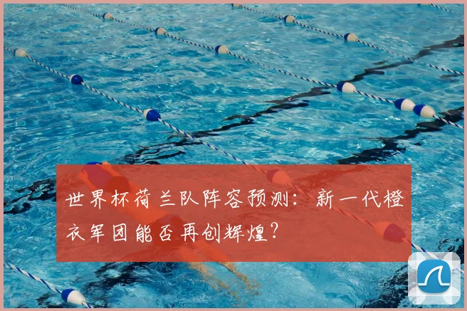 世界杯荷兰队阵容预测：新一代橙衣军团能否再创辉煌？